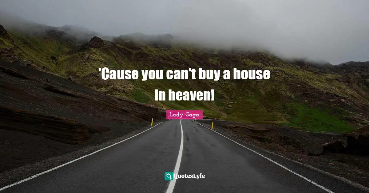 'Cause you can't buy a house in heaven!