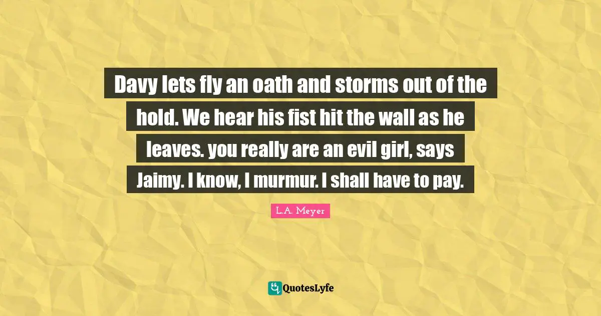 Davy lets fly an oath and storms out of the hold. We hear his fist hit the wall as he leaves. you really are an evil girl, says Jaimy. I know, I murmur. I shall have to pay.