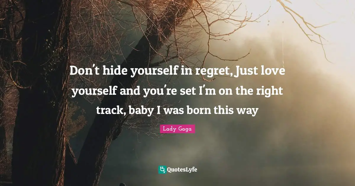 Don't hide yourself in regret, Just love yourself and you're set I'm on the right track, baby I was born this way