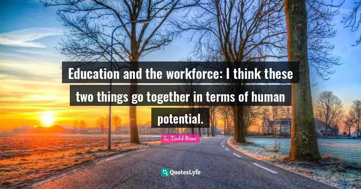 L. Todd Rose Quotes: "Education and the workforce: I think these two things go together in terms of human potential."