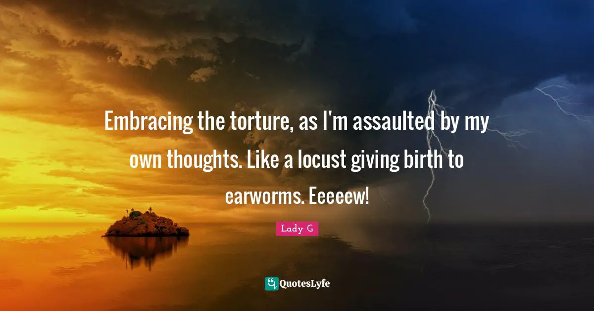 Embracing the torture, as I'm assaulted by my own thoughts. Like a locust giving birth to earworms. Eeeeew!