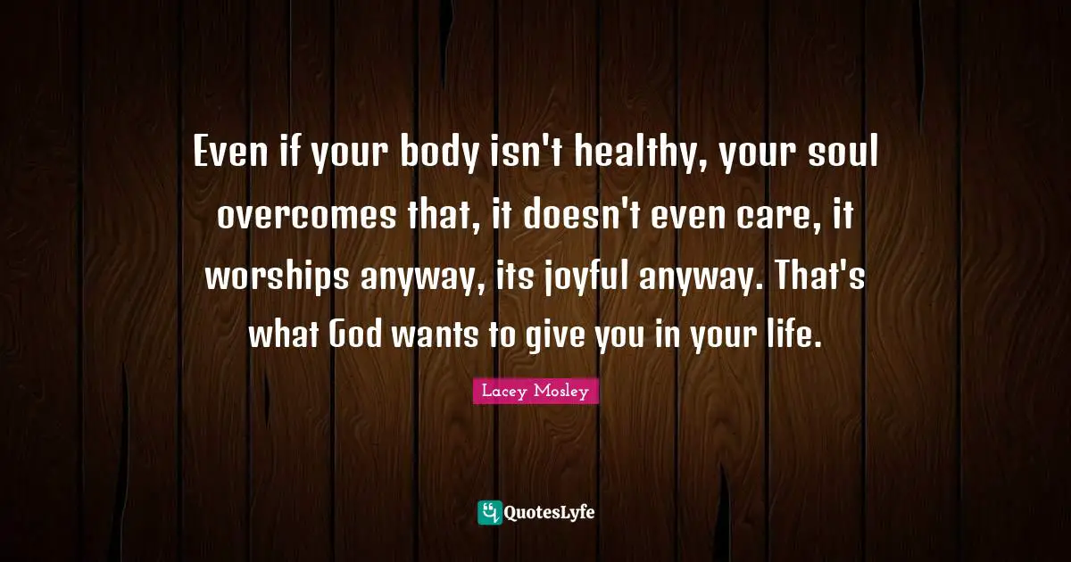 Even if your body isn't healthy, your soul overcomes that, it doesn't even care, it worships anyway, its joyful anyway. That's what God wants to give you in your life.