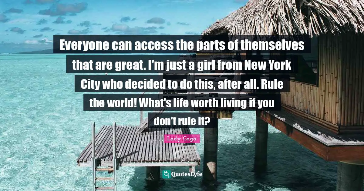 Everyone can access the parts of themselves that are great. I'm just a girl from New York City who decided to do this, after all. Rule the world! What's life worth living if you don't rule it?