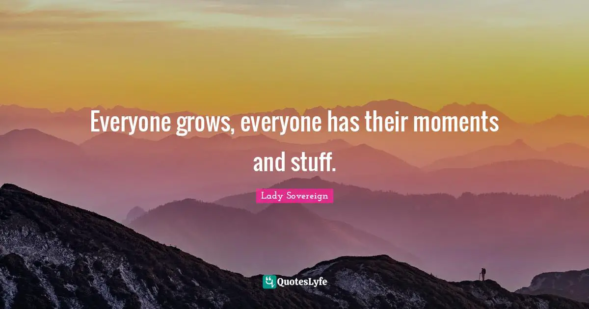 Everyone grows, everyone has their moments and stuff.