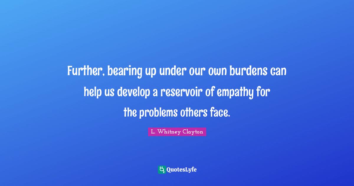 Further, bearing up under our own burdens can help us develop a reservoir of empathy for the problems others face.