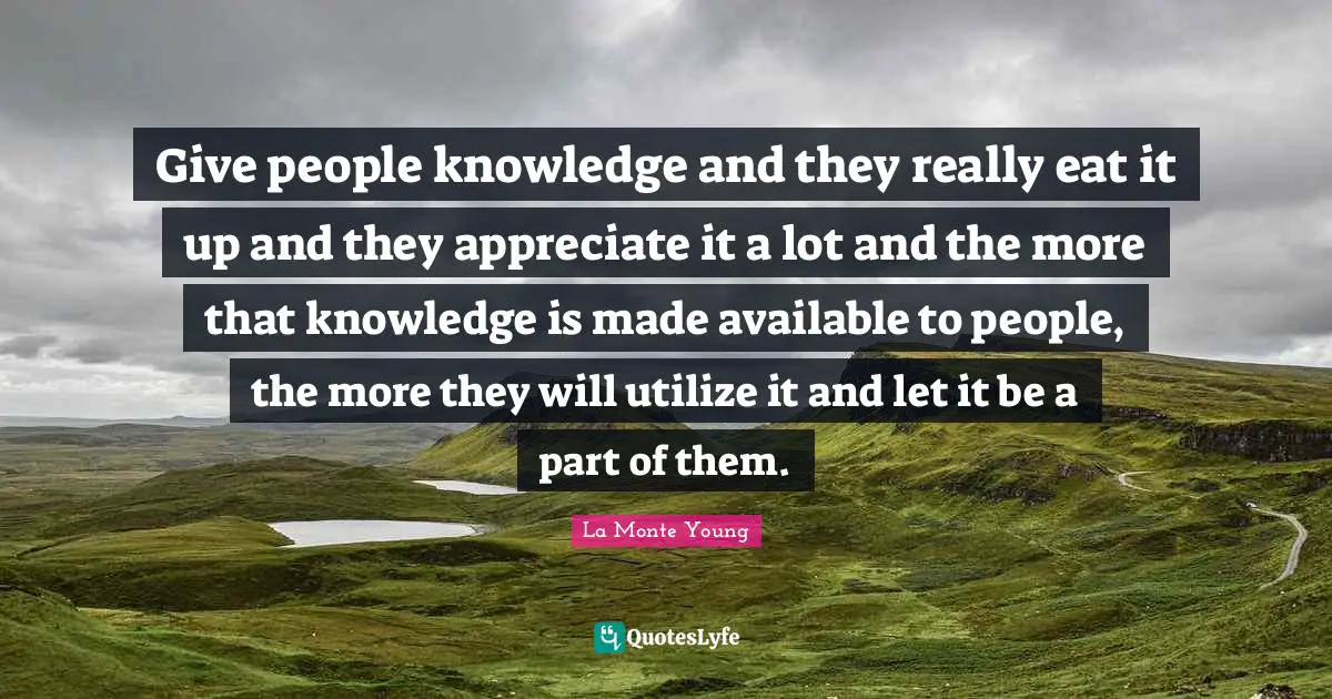 Give people knowledge and they really eat it up and they appreciate it a lot and the more that knowledge is made available to people, the more they will utilize it and let it be a part of them.
