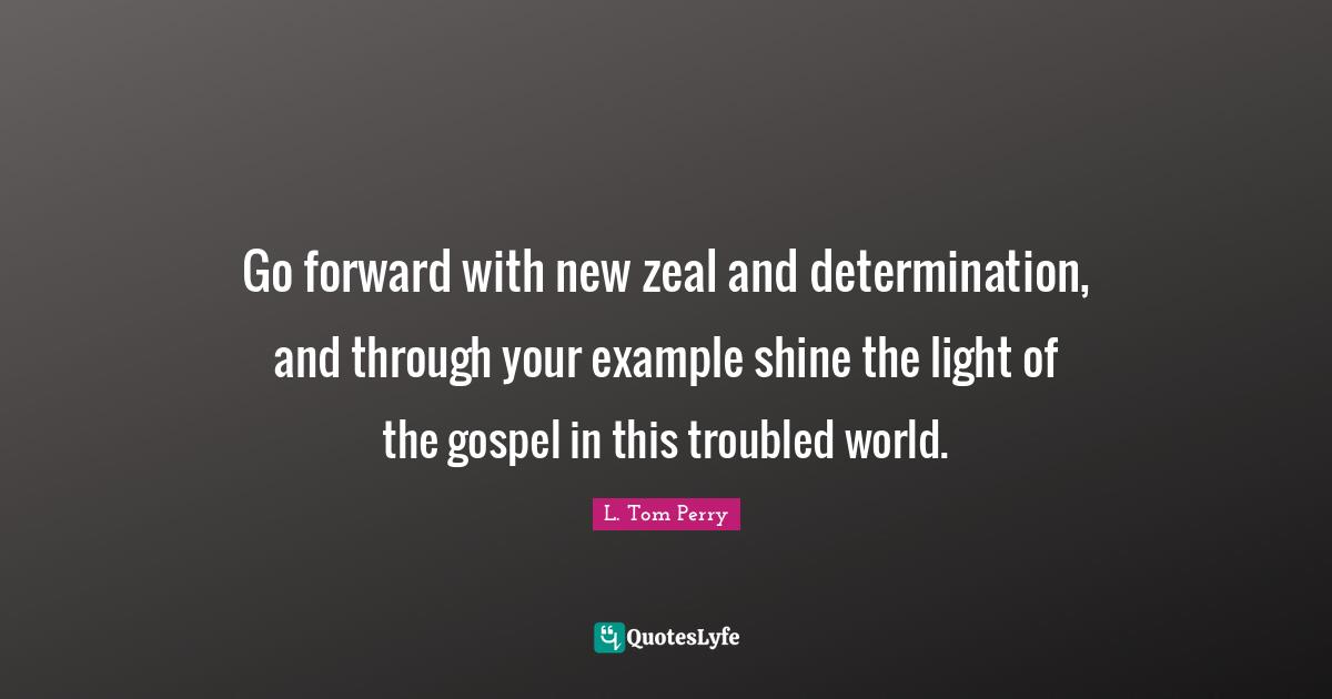 Go forward with new zeal and determination, and through your example shine the light of the gospel in this troubled world.