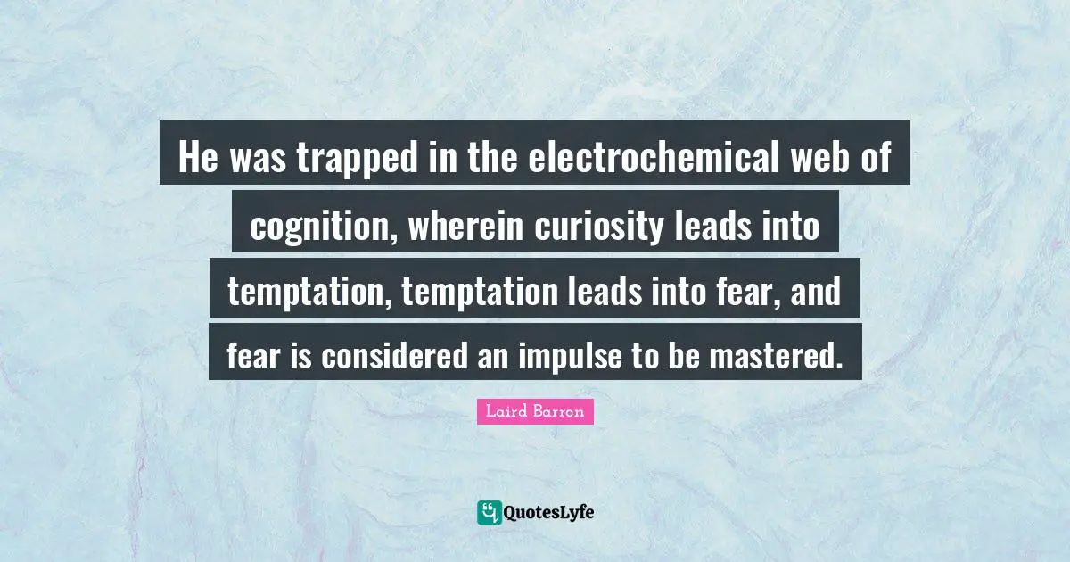 He was trapped in the electrochemical web of cognition, wherein curiosity leads into temptation, temptation leads into fear, and fear is considered an impulse to be mastered.