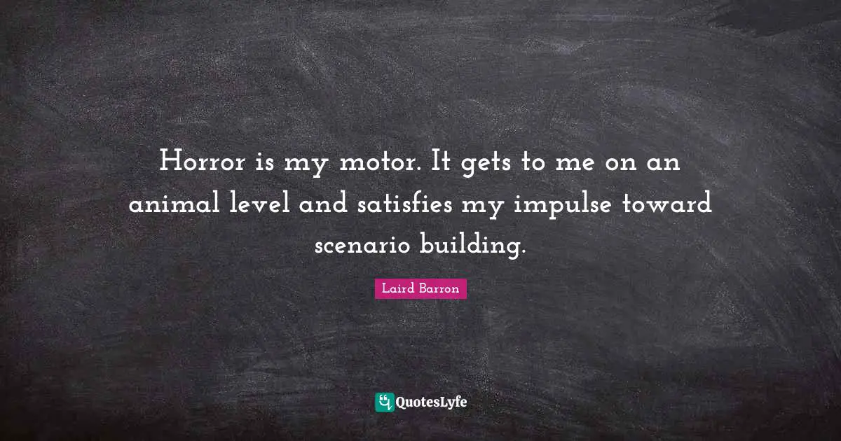 Horror is my motor. It gets to me on an animal level and satisfies my impulse toward scenario building.