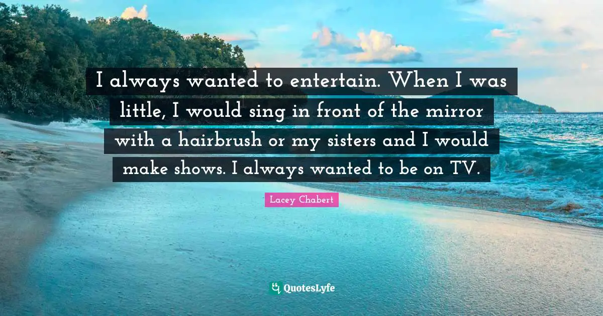 I always wanted to entertain. When I was little, I would sing in front of the mirror with a hairbrush or my sisters and I would make shows. I always wanted to be on TV.