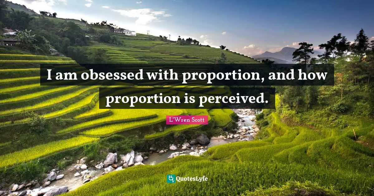 I am obsessed with proportion, and how proportion is perceived.