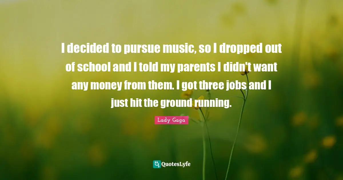 I decided to pursue music, so I dropped out of school and I told my parents I didn't want any money from them. I got three jobs and I just hit the ground running.
