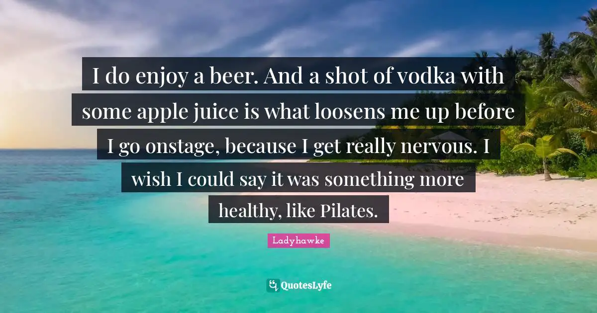 I do enjoy a beer. And a shot of vodka with some apple juice is what loosens me up before I go onstage, because I get really nervous. I wish I could say it was something more healthy, like Pilates.