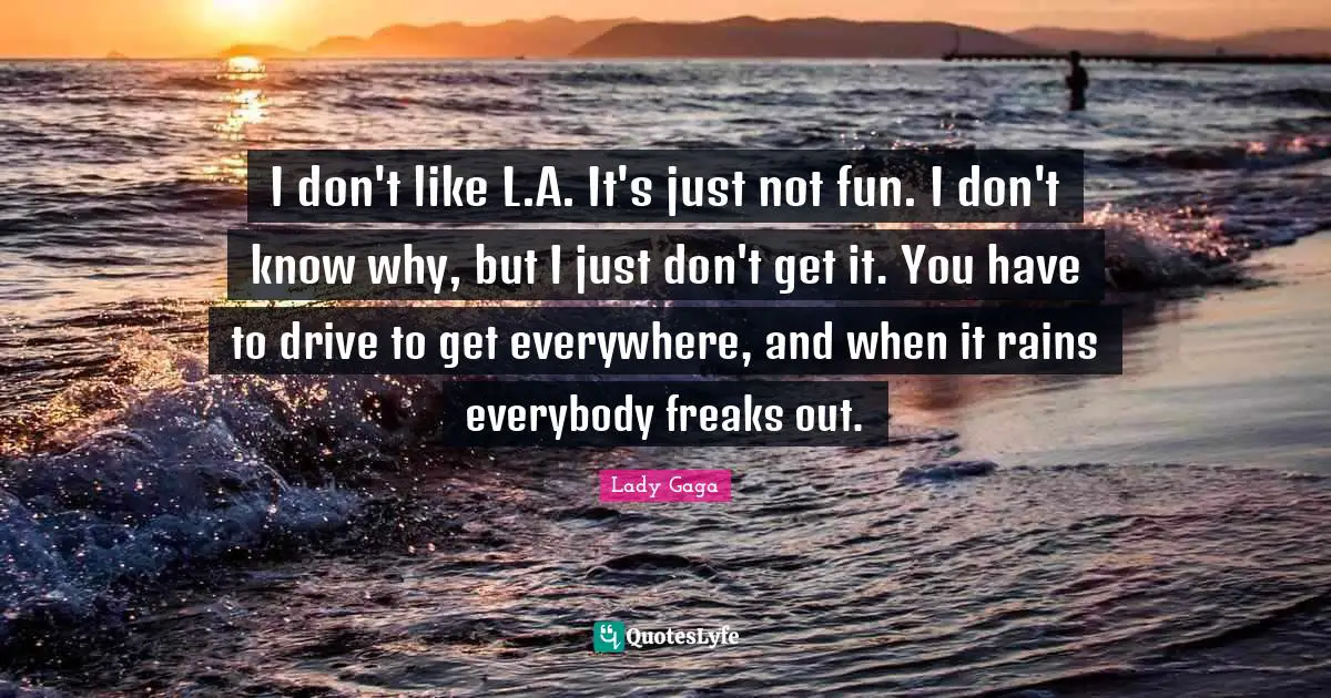 I don't like L.A. It's just not fun. I don't know why, but I just don't get it. You have to drive to get everywhere, and when it rains everybody freaks out.
