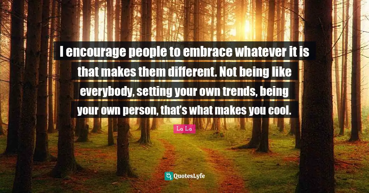I encourage people to embrace whatever it is that makes them different. Not being like everybody, setting your own trends, being your own person, that’s what makes you cool.