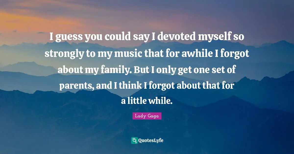 I guess you could say I devoted myself so strongly to my music that for awhile I forgot about my family. But I only get one set of parents, and I think I forgot about that for a little while.