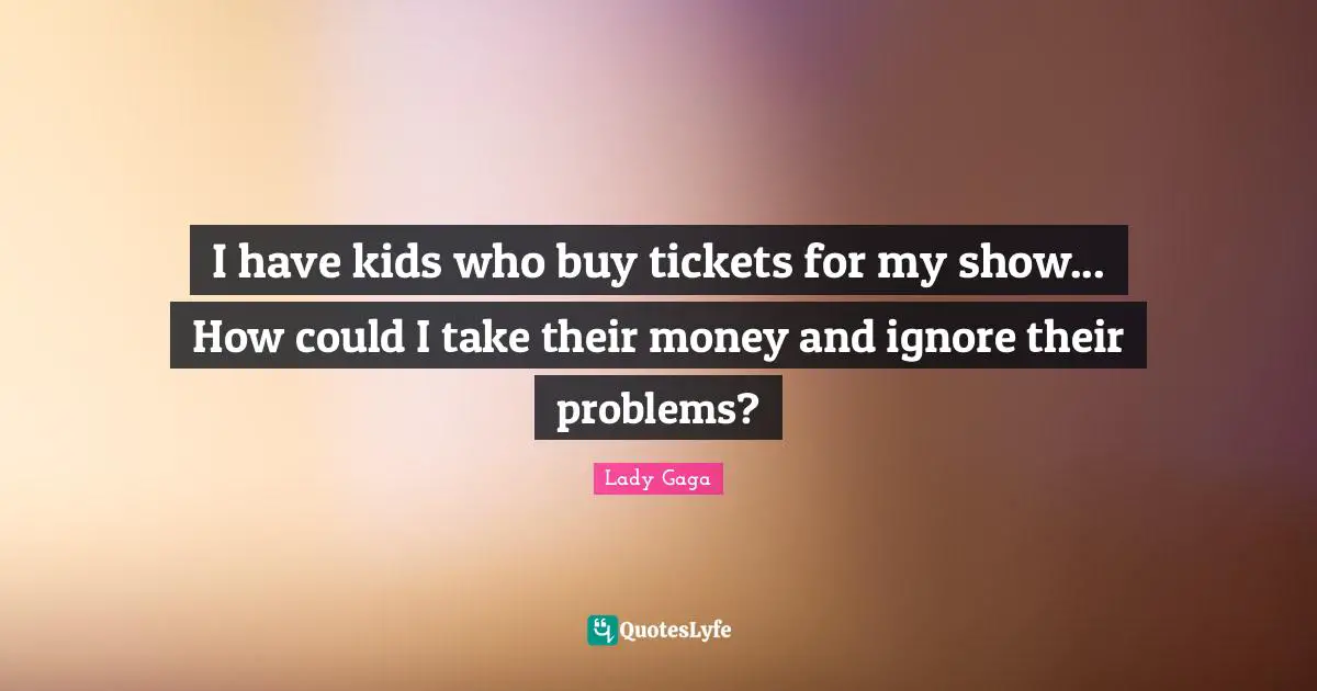 I have kids who buy tickets for my show... How could I take their money and ignore their problems?