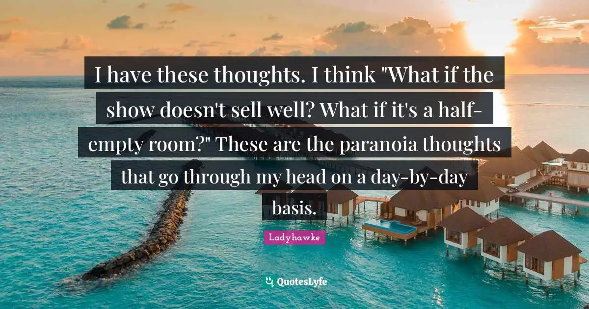 I have these thoughts. I think "What if the show doesn't sell well? What if it's a half-empty room?" These are the paranoia thoughts that go through my head on a day-by-day basis.