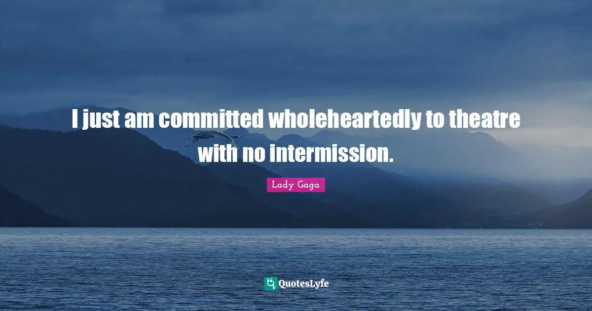 I just am committed wholeheartedly to theatre with no intermission.