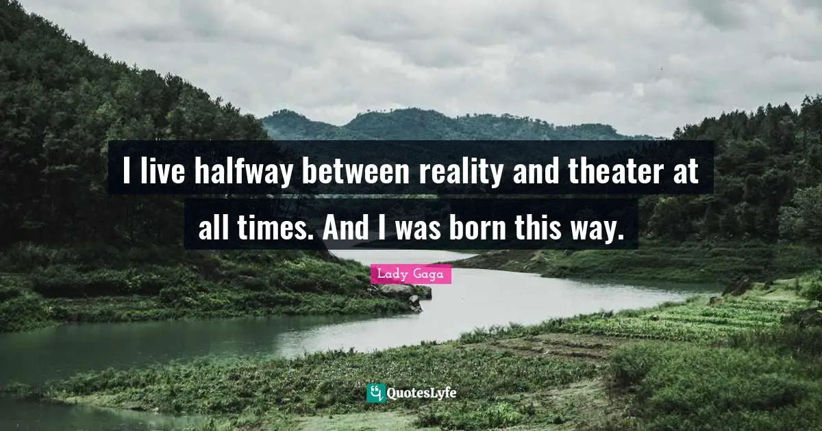 I live halfway between reality and theater at all times. And I was born this way.