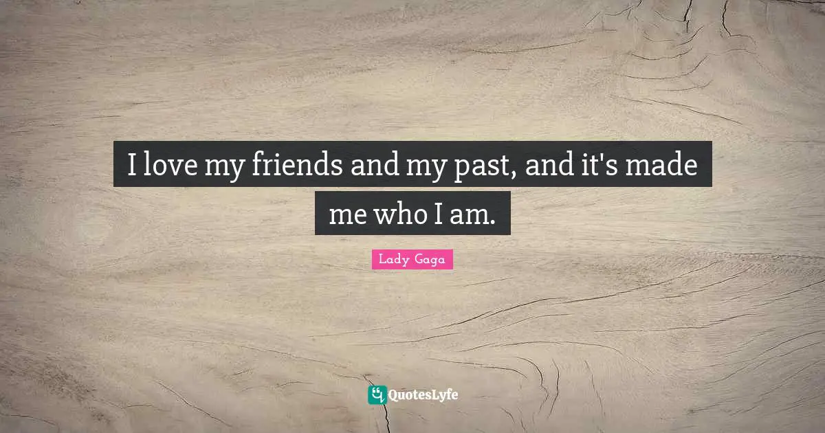 I love my friends and my past, and it's made me who I am.