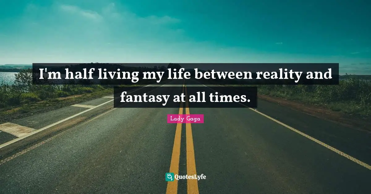 I'm half living my life between reality and fantasy at all times.