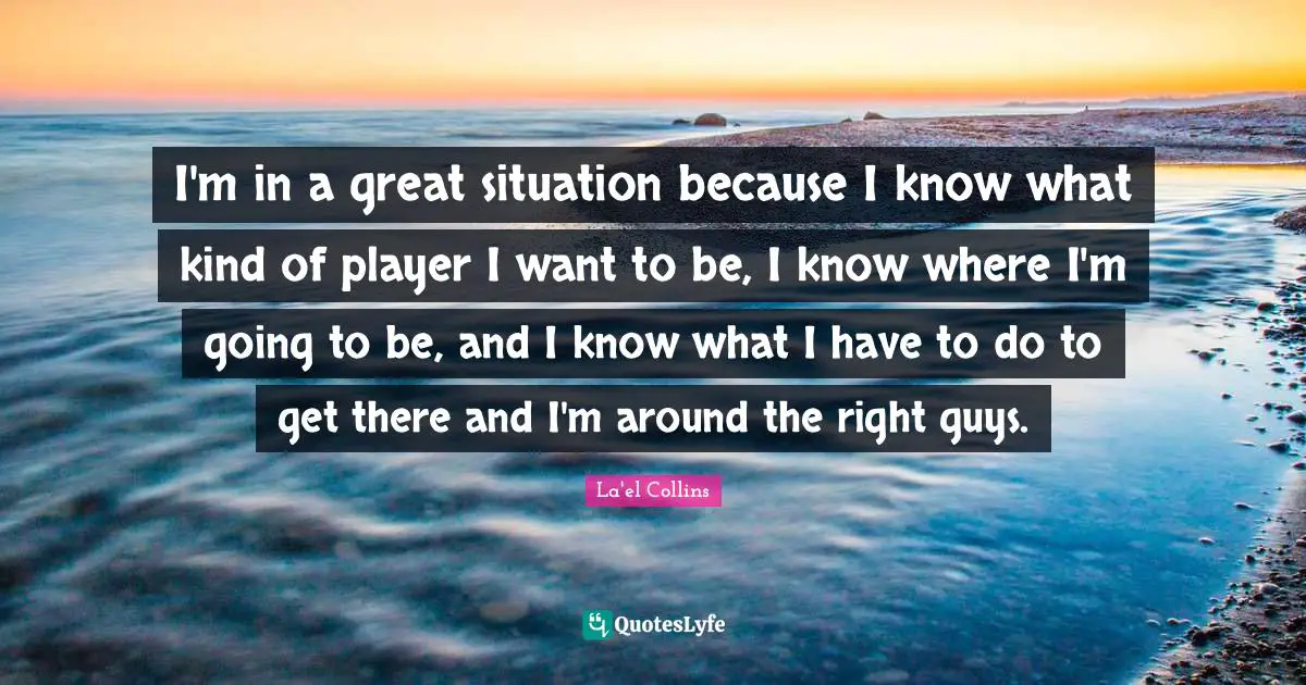 I'm in a great situation because I know what kind of player I want to be, I know where I'm going to be, and I know what I have to do to get there and I'm around the right guys.