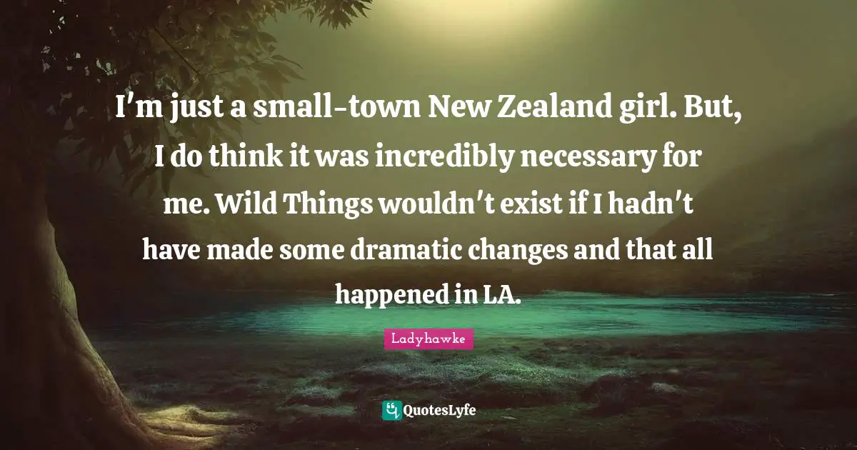 I'm just a small-town New Zealand girl. But, I do think it was incredibly necessary for me. Wild Things wouldn't exist if I hadn't have made some dramatic changes and that all happened in LA.