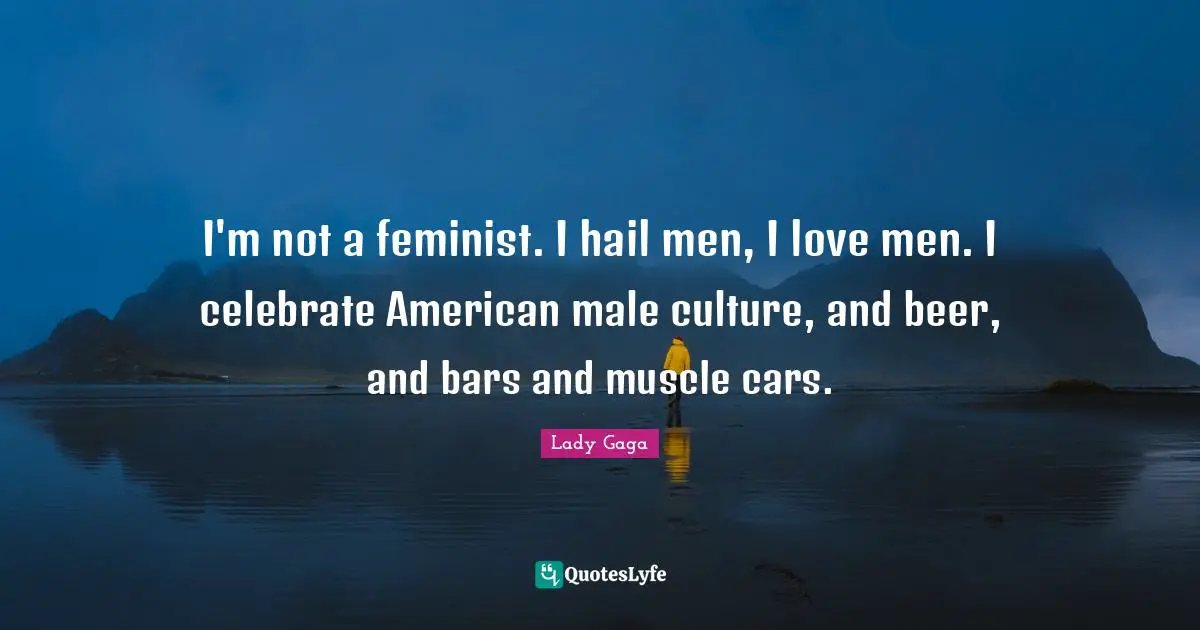I'm not a feminist. I hail men, I love men. I celebrate American male culture, and beer, and bars and muscle cars.