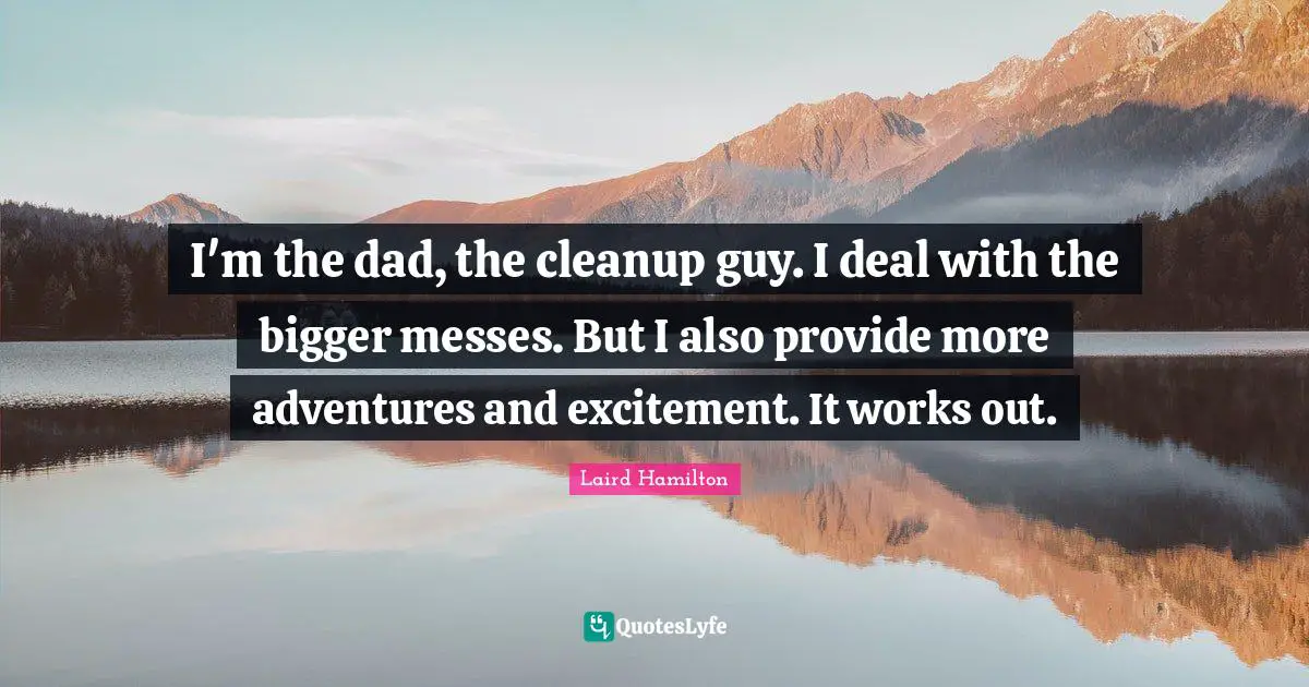 I'm the dad, the cleanup guy. I deal with the bigger messes. But I also provide more adventures and excitement. It works out.