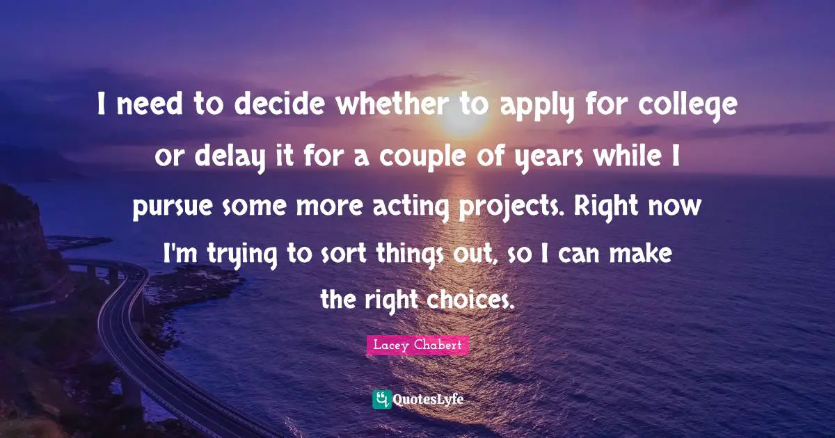 I need to decide whether to apply for college or delay it for a couple of years while I pursue some more acting projects. Right now I'm trying to sort things out, so I can make the right choices.