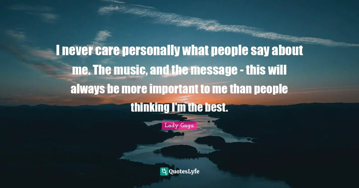 I never care personally what people say about me. The music, and the message - this will always be more important to me than people thinking I'm the best.