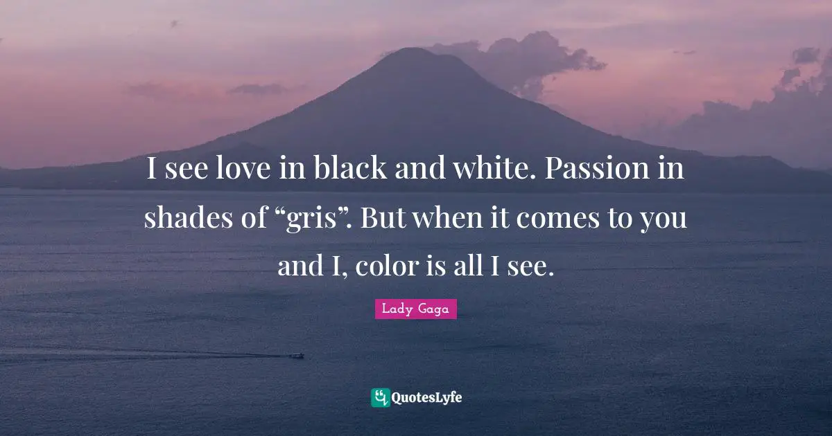 I see love in black and white. Passion in shades of “gris”. But when it comes to you and I, color is all I see.