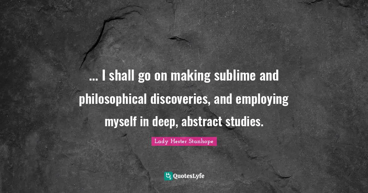 ... I shall go on making sublime and philosophical discoveries, and employing myself in deep, abstract studies.