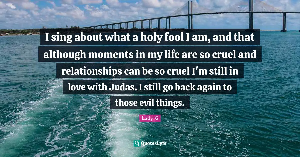 I sing about what a holy fool I am, and that although moments in my life are so cruel and relationships can be so cruel I'm still in love with Judas. I still go back again to those evil things.