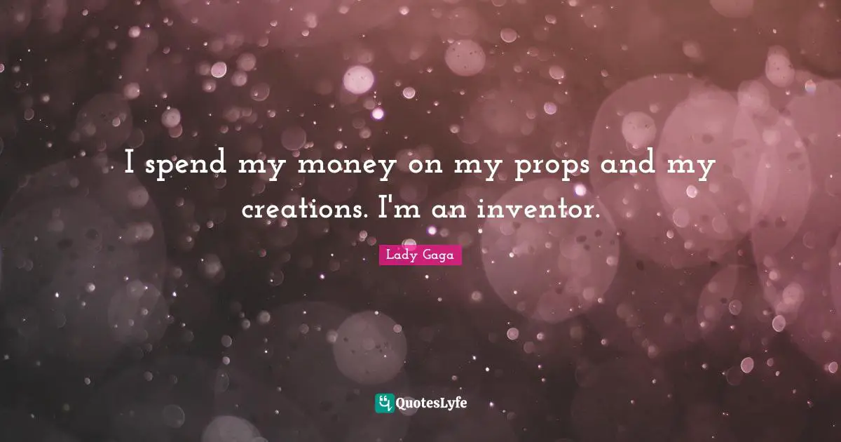 I spend my money on my props and my creations. I'm an inventor.