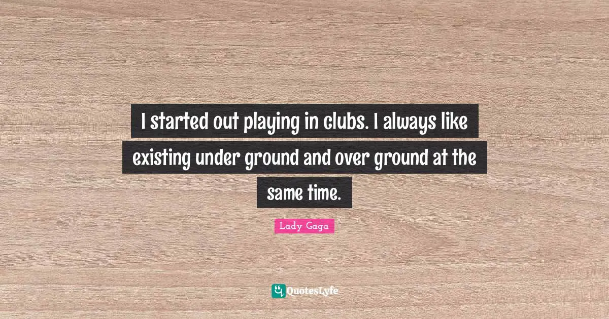 I started out playing in clubs. I always like existing under ground and over ground at the same time.