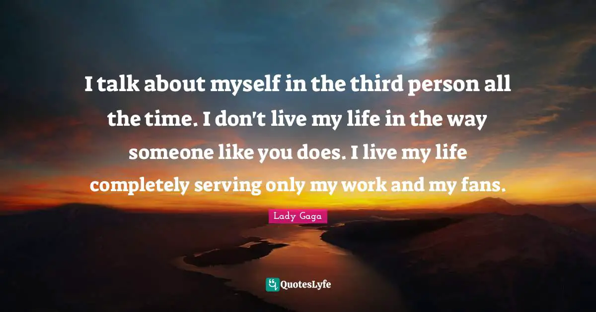 Third Person Quotes: "I talk about myself in the third person all the time. I don't live my life in the way someone like you does. I live my life completely serving only my work and my fans."