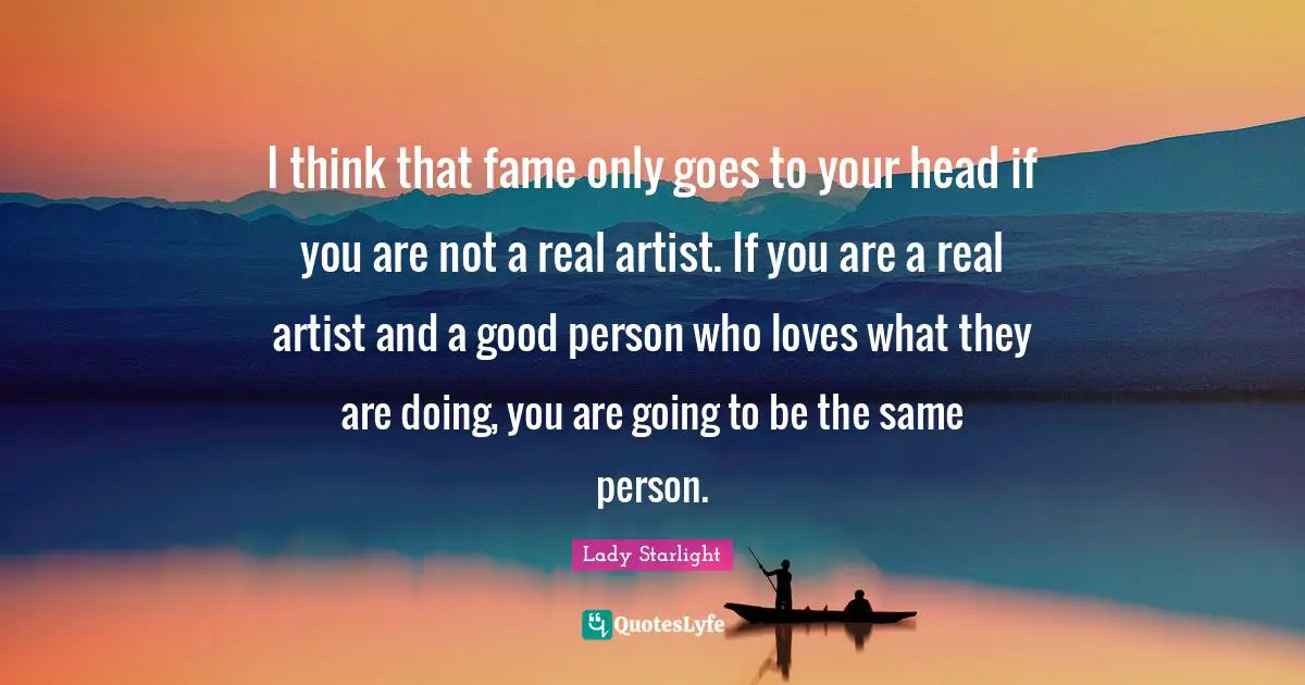 I think that fame only goes to your head if you are not a real artist. If you are a real artist and a good person who loves what they are doing, you are going to be the same person.