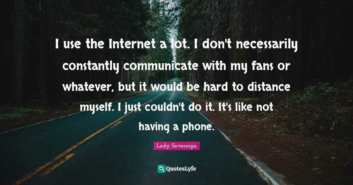 I use the Internet a lot. I don't necessarily constantly communicate with my fans or whatever, but it would be hard to distance myself. I just couldn't do it. It's like not having a phone.