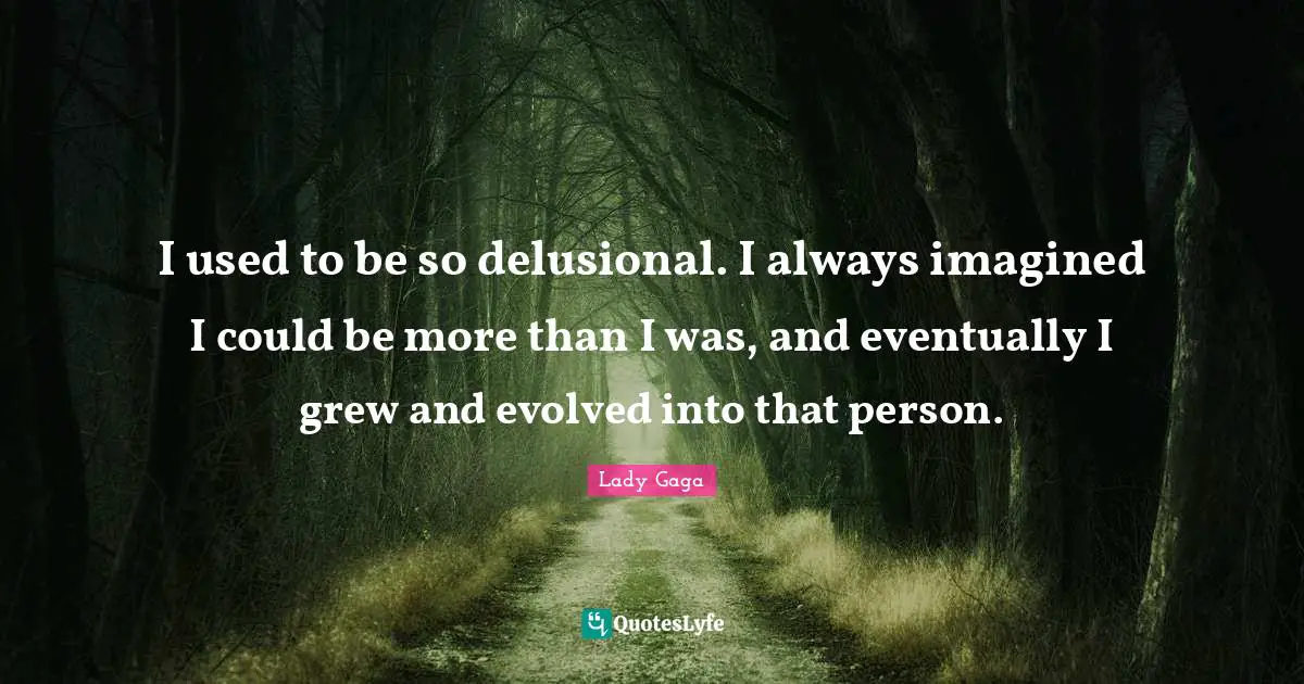 I used to be so delusional. I always imagined I could be more than I was, and eventually I grew and evolved into that person.