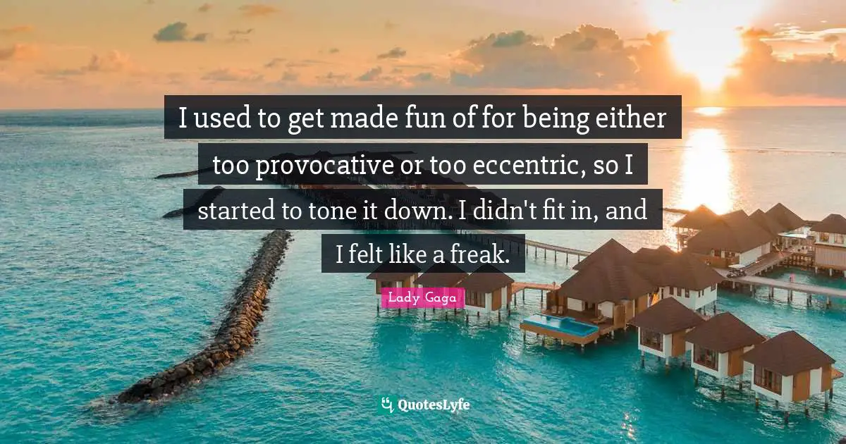 I used to get made fun of for being either too provocative or too eccentric, so I started to tone it down. I didn't fit in, and I felt like a freak.