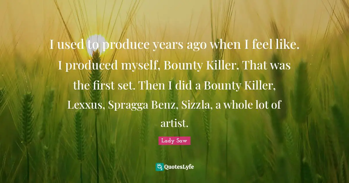I used to produce years ago when I feel like. I produced myself, Bounty Killer. That was the first set. Then I did a Bounty Killer, Lexxus, Spragga Benz, Sizzla, a whole lot of artist.
