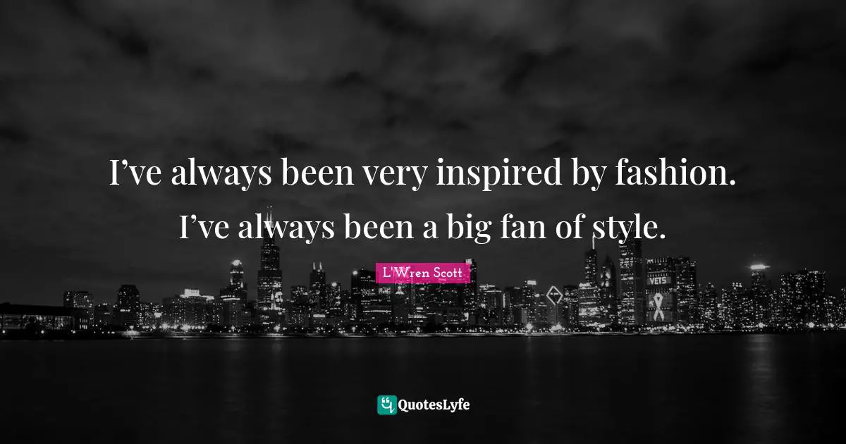 I’ve always been very inspired by fashion. I’ve always been a big fan of style.
