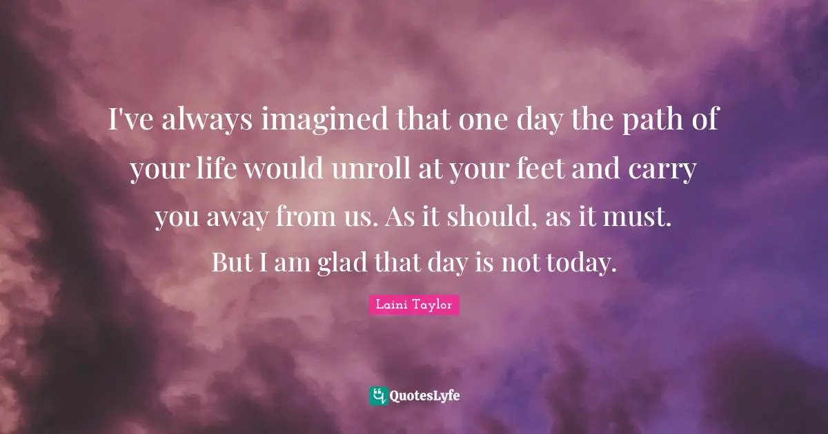 I've always imagined that one day the path of your life would unroll at your feet and carry you away from us. As it should, as it must. But I am glad that day is not today.