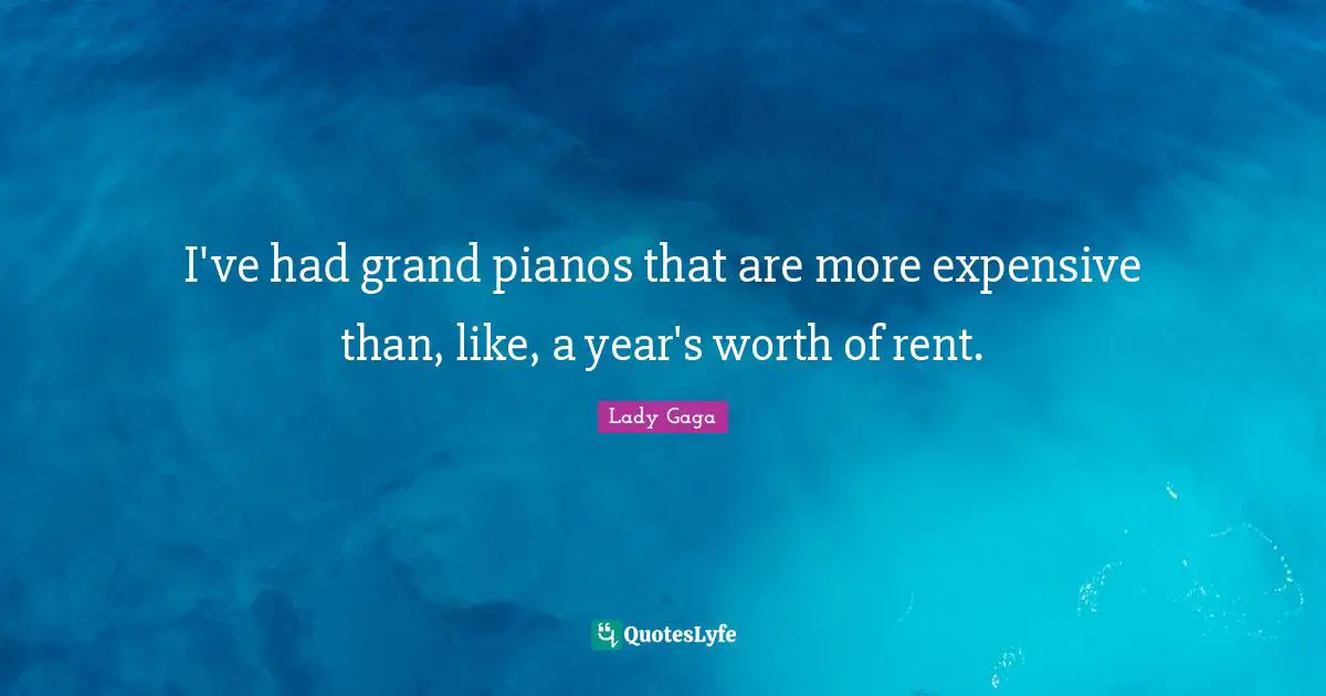 I've had grand pianos that are more expensive than, like, a year's worth of rent.