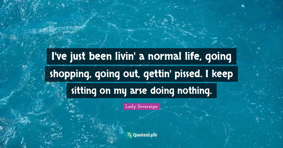 I've just been livin' a normal life, going shopping, going out, gettin' pissed. I keep sitting on my arse doing nothing.