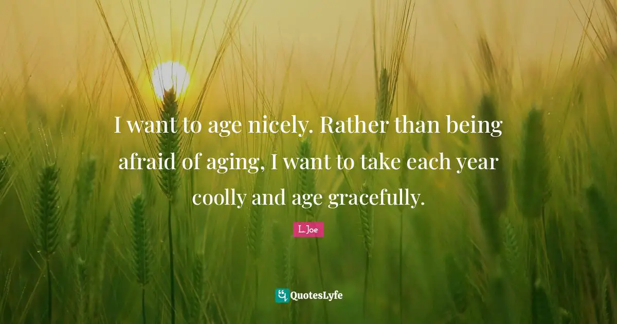 I want to age nicely. Rather than being afraid of aging, I want to take each year coolly and age gracefully.