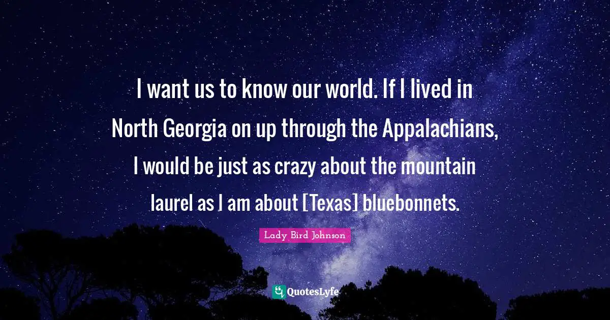 I want us to know our world. If I lived in North Georgia on up through the Appalachians, I would be just as crazy about the mountain laurel as I am about [Texas] bluebonnets.