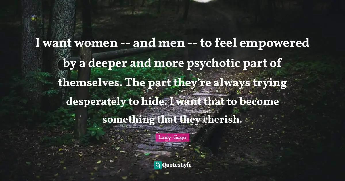 I want women -- and men -- to feel empowered by a deeper and more psychotic part of themselves. The part they're always trying desperately to hide. I want that to become something that they cherish.